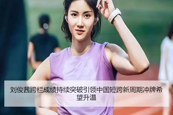 刘俊茜跨栏成绩持续突破引领中国短跨新周期冲牌希望升温