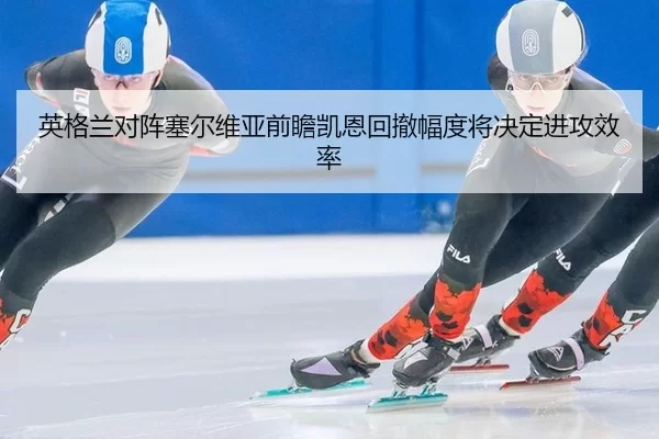 英格兰对阵塞尔维亚前瞻凯恩回撤幅度将决定进攻效率